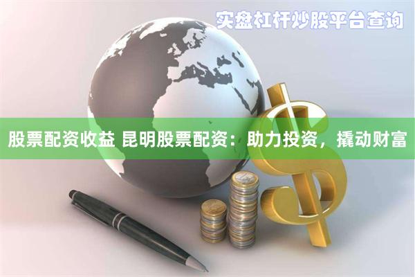 股票配资收益 昆明股票配资：助力投资，撬动财富