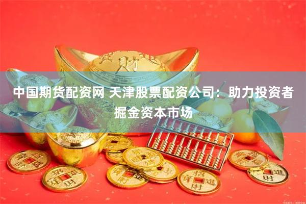 中国期货配资网 天津股票配资公司：助力投资者掘金资本市场